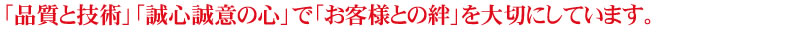 「品質と技術」「誠心誠意の心」で「お客様との絆」を大切にしています。