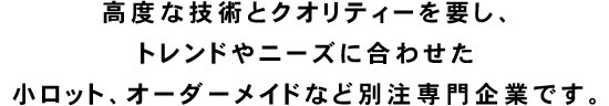 高度な技術とクオリティーを要し、トレンドやニーズに合わせた小ロット、オーダーメイドなど別注専門企業です。